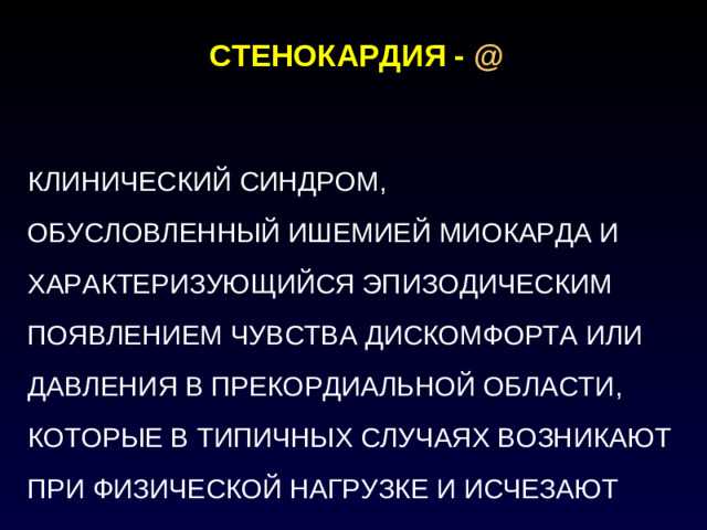 СТЕНОКАРДИЯ -  @   КЛИНИЧЕСКИЙ СИНДРОМ, ОБУСЛОВЛЕННЫЙ ИШЕМИЕЙ МИОКАРДА И ХАРАКТЕРИЗУЮЩИЙСЯ ЭПИЗОДИЧЕСКИМ ПОЯВЛЕНИЕМ ЧУВСТВА ДИСКОМФОРТА ИЛИ ДАВЛЕНИЯ В ПРЕКОРДИАЛЬНОЙ ОБЛАСТИ, КОТОРЫЕ В ТИПИЧНЫХ СЛУЧАЯХ ВОЗНИКАЮТ ПРИ ФИЗИЧЕСКОЙ НАГРУЗКЕ И ИСЧЕЗАЮТ ПОСЛЕ ЕЕ ПРЕКРАЩЕНИЯ ИЛИ ПРИЕМА НИТРОГЛИЦЕРИНА ПОД ЯЗЫК