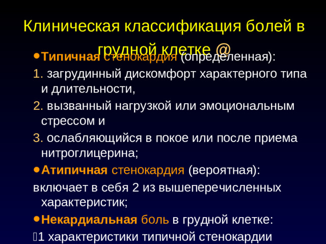 Клиническая классификация болей в грудной клетке @ Типичная стенокардия (определенная): 1. загрудинный дискомфорт характерного типа и длительности, 2. вызванный нагрузкой или эмоциональным стрессом и 3. ослабляющийся в покое или после приема нитроглицерина; Атипичная стенокардия (вероятная): включает в себя 2 из вышеперечисленных характеристик; Некардиальная боль в грудной клетке:  1 характеристики типичной стенокардии