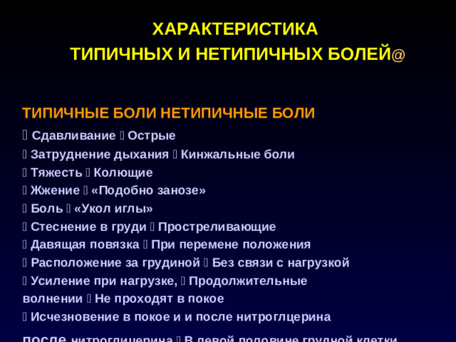 ХАРАКТЕРИСТИКА ТИПИЧНЫХ И НЕТИПИЧНЫХ БОЛЕЙ @   ТИПИЧНЫЕ БОЛИ НЕТИПИЧНЫЕ БОЛИ  Сдавливание  Острые  Затруднение дыхания  Кинжальные боли  Тяжесть  Колющие  Жжение  «Подобно занозе»  Боль  «Укол иглы»  Стеснение в груди  Простреливающие  Давящая повязка  При перемене положения  Расположение за грудиной  Без связи с нагрузкой  Усиление при нагрузке,  Продолжительные волнении  Не проходят в покое  Исчезновение в покое и и после нитроглцерина после  нитроглицерина  В левой половине грудной клетки NB! Атипичный характер болевого синдрома не исключает его ишемический генез