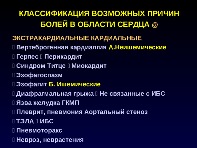 КЛАССИФИКАЦИЯ ВОЗМОЖНЫХ ПРИЧИН БОЛЕЙ В ОБЛАСТИ СЕРДЦА @  ЭКСТРАКАРДИАЛЬНЫЕ КАРДИАЛЬНЫЕ   Вертеброгенная  кардиалгия А.Неишемические  Герпес  Перикардит  Синдром Титце  Миокардит  Эзофагоспазм  Эзофагит Б. Ишемические  Диафрагмальная грыжа  Не связанные с ИБС  Язва желудка ГКМП  Плеврит, пневмония Аортальный стеноз  ТЭЛА  ИБС  Пневмоторакс  Невроз, неврастения