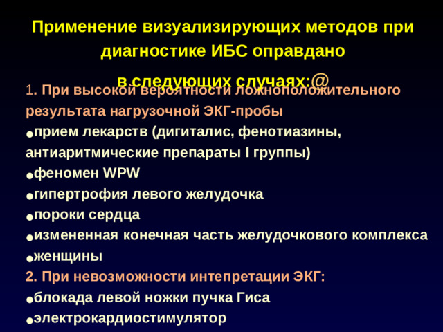 Применение визуализирующих методов при диагностике ИБС оправдано в следующих случаях: @   1 . При высокой вероятности ложноположительного результата нагрузочной ЭКГ-пробы прием лекарств (дигиталис, фенотиазины, антиаритмические препараты I группы) феномен WPW гипертрофия левого желудочка пороки сердца измененная конечная часть желудочкового комплекса женщины 2. При невозможности интепретации ЭКГ: