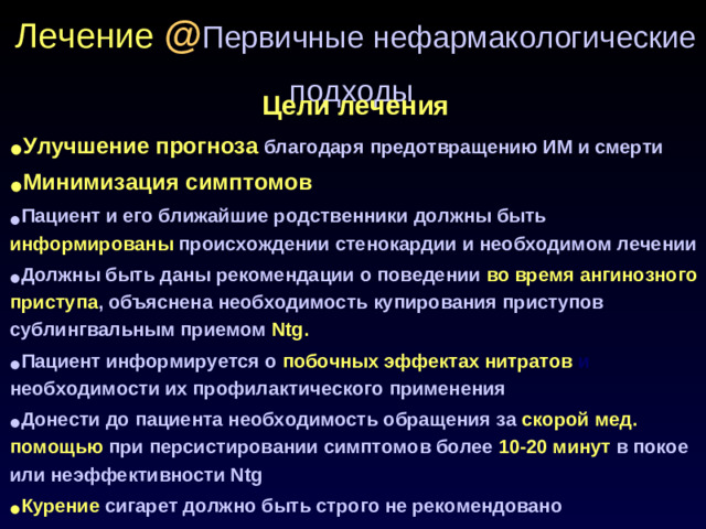 Лечение @ Первичные нефармакологические подходы  Цели лечения Улучшение прогноза  благодаря предотвращению ИМ и смерти Минимизация симптомов Пациент и его ближайшие родственники должны быть  информированы  происхождении стенокардии и необходимом лечении Должны быть даны рекомендации о поведении  во время ангинозного приступа , объяснена необходимость купирования приступов сублингвальным приемом  Ntg. Пациент информируется о  побочных эффектах нитратов и необходимости их профилактического применения Донести до пациента необходимость обращения за  скорой мед. помощью  при персистировании симптомов более  10-20 минут  в покое или неэффективности Ntg Курение  сигарет должно быть строго не рекомендовано