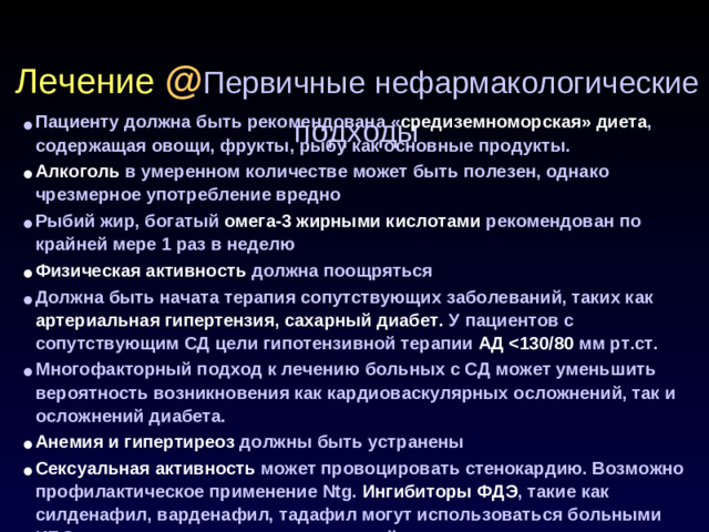 Лечение @ Первичные нефармакологические подходы Пациенту должна быть рекомендована  « средиземноморская» диета , содержащая овощи, фрукты, рыбу как основные продукты. Алкоголь в умеренном количестве может быть полезен, однако чрезмерное употребление вредно Рыбий жир, богатый омега-3 жирными кислотами рекомендован по крайней мере 1 раз в неделю Физическая активность должна поощряться Должна быть начата терапия сопутствующих заболеваний, таких как артериальная гипертензия, сахарный диабет. У пациентов с сопутствующим СД цели гипотензивной терапии АД  мм рт.ст. Многофакторный подход к лечению больных с СД может уменьшить вероятность возникновения как кардиоваскулярных осложнений, так и осложнений диабета. Анемия и гипертиреоз должны быть устранены Сексуальная активность может провоцировать стенокардию. Возможно профилактическое применение Ntg. Ингибиторы ФДЭ , такие как силденафил, варденафил, тадафил могут использоваться больными ИБС, но не в сочетании с длительно действующими нитратами.
