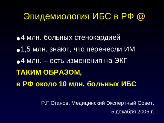Эпидемиология ИБС в РФ  @ 4 млн. больных стенокардией 1,5 млн. знают, что перенесли ИМ 4 млн. – есть изменения на ЭКГ ТАКИМ ОБРАЗОМ, в РФ около 10 млн. больных ИБС  Р.Г.Оганов, Медицинский Экспертный Совет, 5 декабря 2005 г.