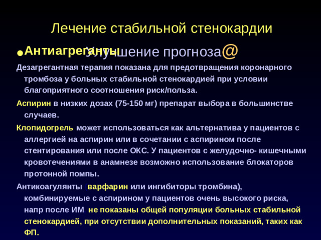 Лечение стабильной стенокардии  Улучшение прогноза @ Антиагреганты Дезагрегантная терапия показана для предотвращения коронарного тромбоза у больных стабильной стенокардией при условии благоприятного соотношения риск/польза. Аспирин  в низких дозах (75-150 мг) препарат выбора в большинстве случаев. Клопидогрель может использоваться как альтернатива у пациентов с аллергией на аспирин или в сочетании с аспирином после стентирования или после ОКС. У пациентов с желудочно- кишечными кровотечениями в анамнезе возможно использование блокаторов протонной помпы. Антикоагулянты ( варфарин  или ингибиторы тромбина), комбинируемые с аспирином у пациентов очень высокого риска, напр после ИМ , не показаны общей популяции больных стабильной стенокардией, при отсутствии дополнительных показаний, таких как ФП.