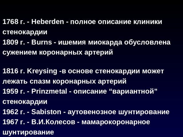 1768 г. - Heberden - полное описание клиники стенокардии 1809 г. - Burns - ишемия миокарда обусловлена сужением коронарных артерий  1816 г. Kreysing -в основе стенокардии может лежать спазм коронарных артерий 1959 г. - Prinzmetal - описание “вариантной” стенокардии 1962 г. - Sabiston - аутовенозное шунтирование 1967 г. - В.И.Колесов - мамарокоронарное шунтирование 1977 г. - Gruentsig - баллонная ангиопластика коронарных артерий
