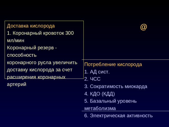 @ Доставка кислорода 1. Коронарный кровоток 300 мл/мин Коронарный резерв - способность коронарного русла увеличить доставку кислорода за счет расширения коронарных артерий Потребление кислорода 1. АД сист. 2. ЧСС 3. Сократимость миокарда 4. КДО (КДД) 5. Базальный уровень метаболизма 6. Электрическая активность