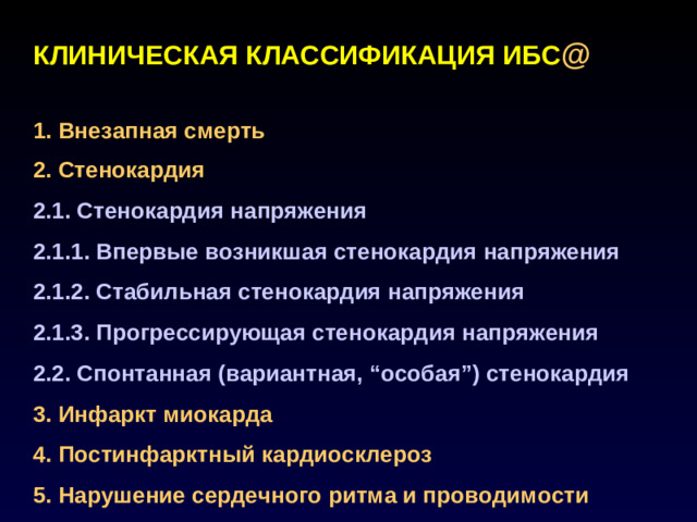 КЛИНИЧЕСКАЯ КЛАССИФИКАЦИЯ ИБС @  1. Внезапная смерть 2. Стенокардия 2.1. Стенокардия напряжения 2.1.1. Впервые возникшая стенокардия напряжения 2.1.2. Стабильная стенокардия напряжения 2.1.3. Прогрессирующая стенокардия напряжения 2.2. Спонтанная (вариантная, “особая”) стенокардия 3. Инфаркт миокарда 4. Постинфарктный кардиосклероз 5. Нарушение сердечного ритма и проводимости 6. Сердечная недостаточность 7. Немая (“безболевая”) форма ИБС («Silent ischemia»)