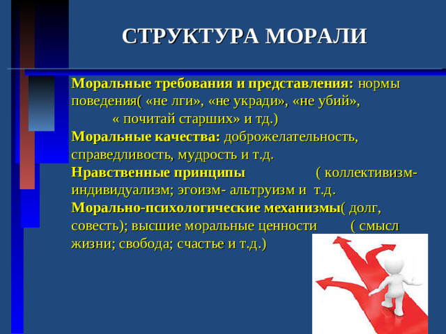 СТРУКТУРА МОРАЛИ Моральные требования и представления: нормы поведения( «не лги», «не укради», «не убий», « почитай старших» и тд.) Моральные качества: доброжелательность, справедливость, мудрость и т.д. Нравственные принципы ( коллективизм-индивидуализм; эгоизм- альтруизм и т.д. Морально-психологические механизмы ( долг, совесть); высшие моральные ценности ( смысл жизни; свобода; счастье и т.д.)