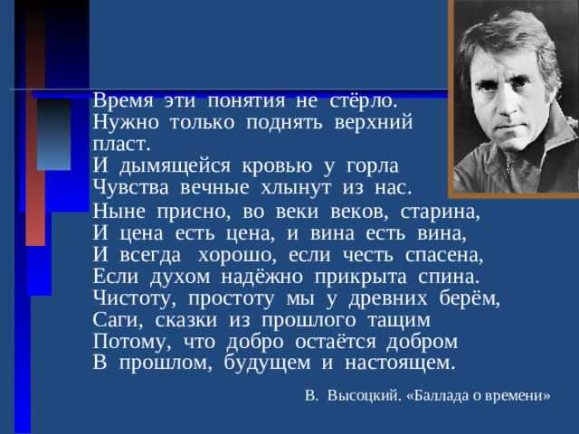 Время эти понятия не стёрло. Нужно только поднять верхний пласт. И дымящейся кровью у горла Чувства вечные хлынут из нас. Ныне присно, во веки веков, старина, И цена есть цена, и вина есть вина, И всегда хорошо, если честь спасена, Если духом надёжно прикрыта спина. Чистоту, простоту мы у древних берём, Саги, сказки из прошлого тащим Потому, что добро остаётся добром В прошлом, будущем и настоящем.  В. Высоцкий. «Баллада о времени»