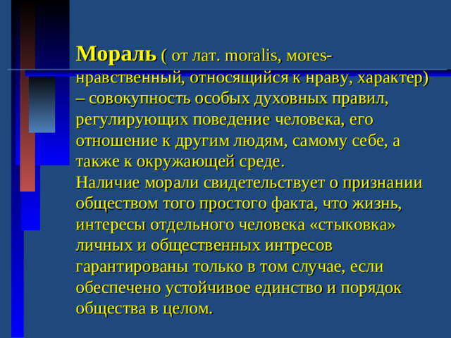 Мораль ( от лат. moralis ,  м ores- нравственный, относящийся к нраву, характер) – совокупность особых духовных правил, регулирующих поведение человека, его отношение к другим людям, самому себе, а также к окружающей среде. Наличие морали свидетельствует о признании обществом того простого факта, что жизнь, интересы отдельного человека «стыковка» личных и общественных интресов гарантированы только в том случае, если обеспечено устойчивое единство и порядок общества в целом.