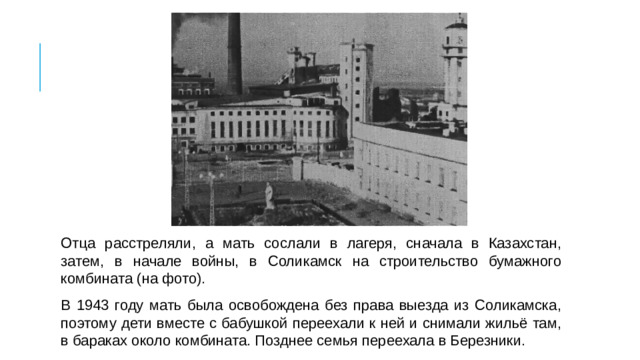 Отца расстреляли, а мать сослали в лагеря, сначала в Казахстан, затем, в начале войны, в Соликамск на строительство бумажного комбината (на фото). В 1943 году мать была освобождена без права выезда из Соликамска, поэтому дети вместе с бабушкой переехали к ней и снимали жильё там, в бараках около комбината. Позднее семья переехала в Березники.