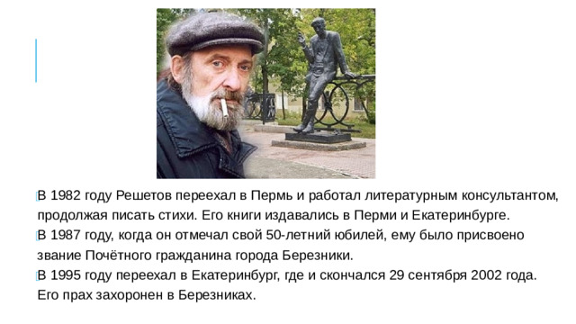 В 1982 году Решетов переехал в Пермь и работал литературным консультантом, продолжая писать стихи. Его книги издавались в Перми и Екатеринбурге. В 1987 году, когда он отмечал свой 50-летний юбилей, ему было присвоено звание Почётного гражданина города Березники. В 1995 году переехал в Екатеринбург, где и скончался 29 сентября 2002 года. Его прах захоронен в Березниках. В 1982 году Решетов переехал в Пермь и работал литературным консультантом, продолжая писать стихи. Его книги издавались в Перми и Екатеринбурге. В 1987 году, когда он отмечал свой 50-летний юбилей, ему было присвоено звание Почётного гражданина города Березники. В 1995 году переехал в Екатеринбург, где и скончался 29 сентября 2002 года. Его прах захоронен в Березниках.