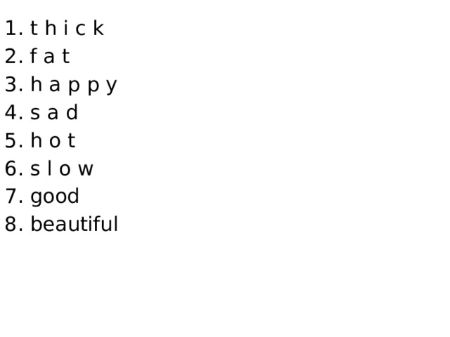 1. t h i c k 2. f a t 3. h a p p y 4. s a d 5. h o t 6. s l o w 7. good 8. beautiful