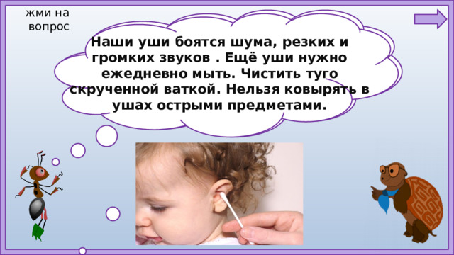 жми на  вопрос Наши уши боятся шума, резких и громких звуков . Ещё уши нужно ежедневно мыть. Чистить туго скрученной ваткой. Нельзя ковырять в ушах острыми предметами. Ребята, как надо относиться к такому сложному органу?  Как вы понимаете — бережно относиться? Что надо делать и чего не надо делать?