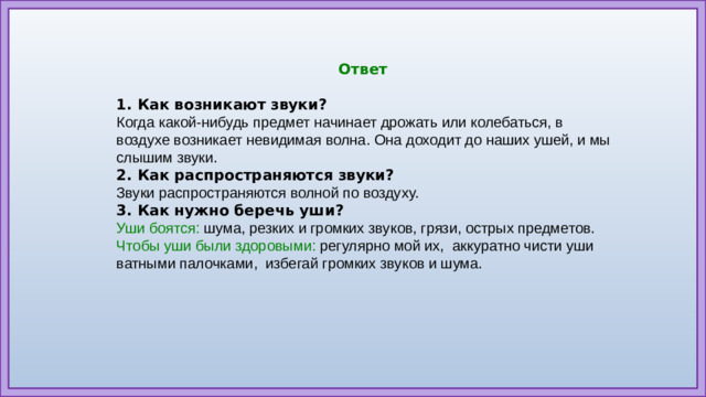 Ответ  1. Как возникают звуки? Когда какой-нибудь предмет начинает дрожать или колебаться, в воздухе возникает невидимая волна. Она доходит до наших ушей, и мы слышим звуки. 2. Как распространяются звуки? Звуки распространяются волной по воздуху. 3. Как нужно беречь уши? Уши боятся:  шума, резких и громких звуков, грязи, острых предметов. Чтобы уши были здоровыми:  регулярно мой их,  аккуратно чисти уши ватными палочками,  избегай громких звуков и шума.