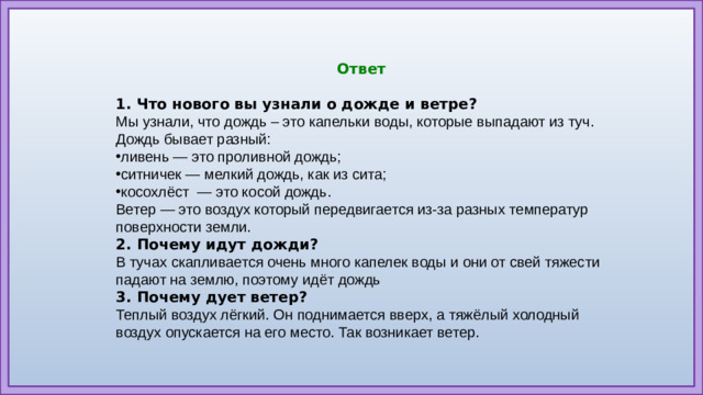 Ответ  1. Что нового вы узнали о дожде и ветре? Мы узнали, что дождь – это капельки воды, которые выпадают из туч. Дождь бывает разный: ливень — это проливной дождь; ситничек — мелкий дождь, как из сита; косохлёст  — это косой дождь. Ветер — это воздух который передвигается из-за разных температур поверхности земли. 2. Почему идут дожди? В тучах скапливается очень много капелек воды и они от свей тяжести падают на землю, поэтому идёт дождь 3. Почему дует ветер? Теплый воздух лёгкий. Он поднимается вверх, а тяжёлый холодный воздух опускается на его место. Так возникает ветер.