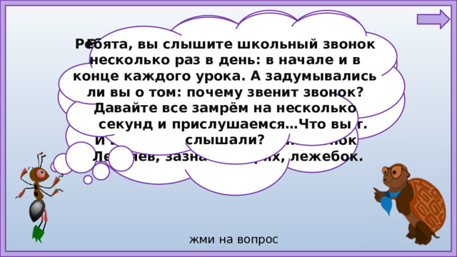 Ребята, вы слышите школьный звонок несколько раз в день: в начале и в конце каждого урока. А задумывались ли вы о том: почему звенит звонок? Давайте все замрём на несколько секунд и прислушаемся…Что вы слышали? Едва только осень шагнёт за порог, Ребят созывает весёлый звонок. Увидит он: в школу идёт детвора, И сразу же звонко, задорно: —Ура! Он каждому школьнику искренне рад, Но любит он больше веселых ребят. И вовсе не любит весёлый звонок Лентяев, зазнаек, нерях, лежебок.  жми на вопрос