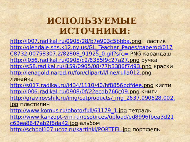 ИСПОЛЬЗУЕМЫЕ ИСТОЧНИКИ: http :// i 007. radikal . ru /0905/28/ b 7 e 903 c 5 bbba . png  ластик http :// glendale . shs . k 12. ny . us / GL _ Teacher _ Pages / paperod /017 C 8732-00758307.2/82808_91925_0. gif ? src =. PNG .карандаш http :// i 056. radikal . ru /0905/ c 2/6355 f 9 c 27 a 27. png  ручка http :// s 58. radikal . ru / i 159/0905/08/77 b 3386 f 7 d 93. png  краски http :// lenagold . narod . ru / fon / clipart / l / line / rulla 012. png  линейка http :// s 017. radikal . ru / i 434/1110/40/ bf 8856 bdfdee . png  кисти http :// i 006. radikal . ru /0908/0 f /22 ecdb 766 c 09. png  книги http :// gravirovshik . ru / img / catproducts /_ mg _2637.090528.002. jpg  пластилин http :// www . komus . ru / photo / full /61179_1. jpg  тетрадь http :// www . kanzopt - vrn . ru / resources / upload / ed 8996 fbea 3 d 21 c 63 ea 8647 ab 2 f 8 da 42. jpg  альбом http :// school 107. ucoz . ru / kartinki / PORTFEL . jpg  портфель