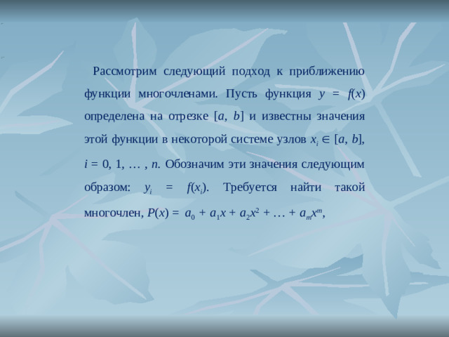 Рассмотрим следующий подход к приближению функции многочленами. Пусть функция y = f ( x )  определена на отрезке [ a, b ] и известны значения этой функции в некоторой системе узлов x i   [ a, b ], i = 0, 1, … , n . Обозначим эти значения следующим образом: y i = f ( x i ) .  Требуется найти такой многочлен , P ( x ) = a 0 + a 1 x + a 2 x 2 + … + a m x m ,