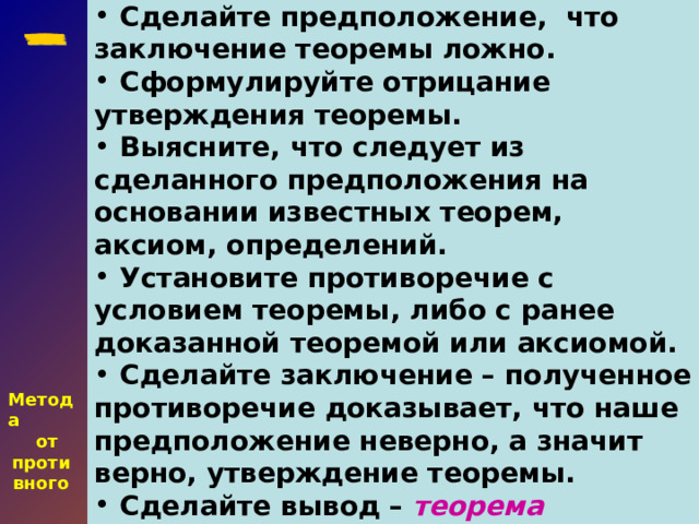 Сделайте предположение, что заключение теоремы ложно.  Сформулируйте отрицание утверждения теоремы.  Выясните, что следует из сделанного предположения на основании известных теорем, аксиом, определений.  Установите противоречие с условием теоремы, либо с ранее доказанной теоремой или аксиомой.  Сделайте заключение – полученное противоречие доказывает, что наше предположение неверно, а значит верно, утверждение теоремы.  Сделайте вывод – теорема доказана .