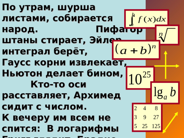 По утрам, шурша листами, собирается народ. Пифагор штаны стирает, Эйлер интеграл берёт, Гаусс корни извлекает, Ньютон делает бином, Кто-то оси расставляет, Архимед сидит с числом. К вечеру им всем не спится: В логарифмы Григг глядит, Брадис возится с таблицей, Измеряет мир Эвклид.
