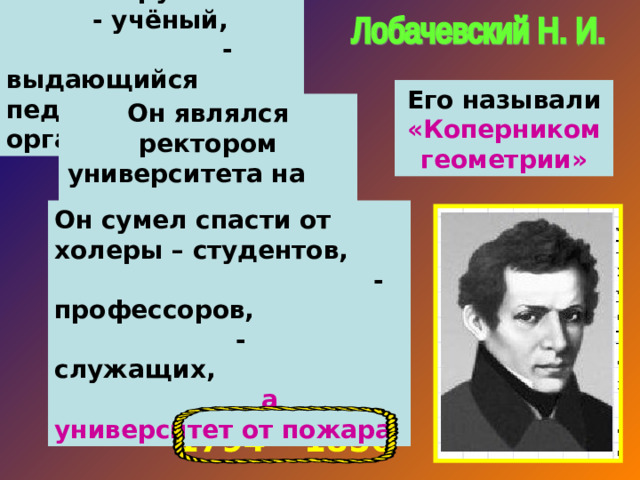 Великий русский - учёный, - выдающийся педагог, - организатор. Его называли «Коперником геометрии» Он являлся ректором университета на протяжении 19 лет. Он сумел спасти от холеры – студентов, - профессоров, - служащих, а университет от пожара 1794 – 1856