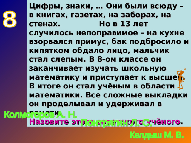Цифры, знаки, … Они были всюду – в книгах, газетах, на заборах, на стенах. Но в 13 лет случилось непоправимое – на кухне взорвался примус, бак подбросило и кипятком обдало лицо, мальчик стал слепым. В 8-ом классе он заканчивает изучать школьную математику и приступает к высшей. В итоге он стал учёным в области математики. Все сложные выкладки он проделывал и удерживал в памяти. Назовите этого советского учёного .