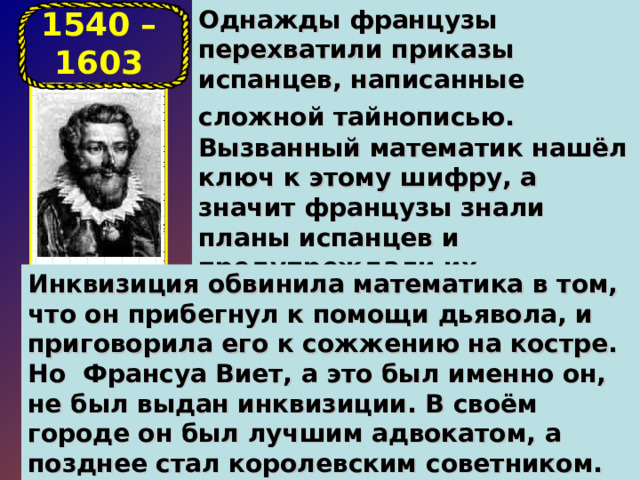 Однажды французы перехватили приказы испанцев, написанные сложной тайнописью.  Вызванный математик нашёл ключ к этому шифру, а значит французы знали планы испанцев и предупреждали их наступления. 1540 – 1603 Инквизиция обвинила математика в том, что он прибегнул к помощи дьявола, и приговорила его к сожжению на костре. Но Франсуа Виет, а это был именно он, не был выдан инквизиции. В своём городе он был лучшим адвокатом, а позднее стал королевским советником. Но главным делом его жизни была математика .