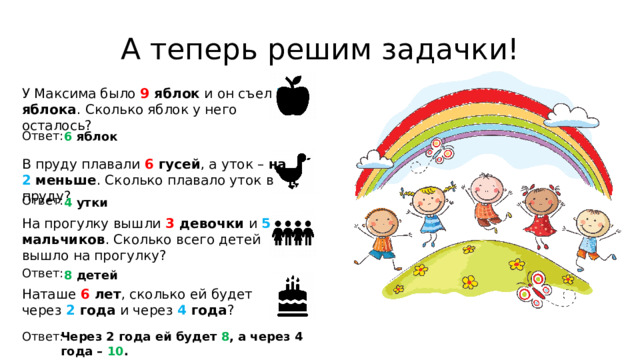 А теперь решим задачки! У Максима было 9 яблок и он съел 3 яблока . Сколько яблок у него осталось? Ответ: 6 яблок В пруду плавали 6 гусей , а уток – на 2 меньше . Сколько плавало уток в пруду? Ответ: 4 утки На прогулку вышли 3 девочки и 5 мальчиков . Сколько всего детей вышло на прогулку? Ответ: 8 детей Наташе 6 лет , сколько ей будет через 2 года и через 4 года ? Ответ: Через 2 года ей будет 8 , а через 4 года – 10 .