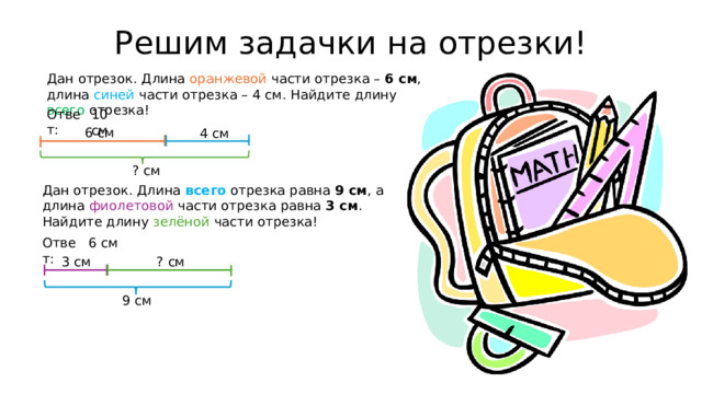 Решим задачки на отрезки! Дан отрезок. Длина оранжевой части отрезка – 6 см , длина синей части отрезка – 4 см. Найдите длину всего отрезка!  Ответ:  10 см 6 см 4 см ? см Дан отрезок. Длина всего отрезка равна 9 см , а длина фиолетовой части отрезка равна 3 см . Найдите длину зелёной части отрезка!   Ответ:  6 см 3 см ? см 9 см