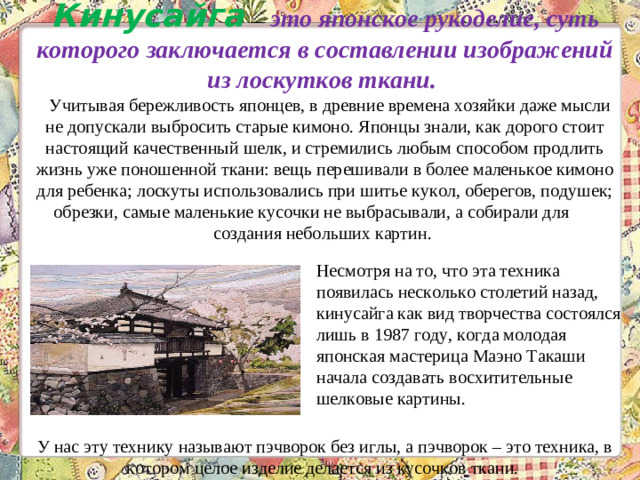 Кинусайга   — это японское рукоделие, суть которого заключается в составлении изображений из лоскутков ткани.      Учитывая бережливость японцев, в древние времена хозяйки даже мысли не допускали выбросить старые кимоно. Японцы знали, как дорого стоит настоящий качественный шелк, и стремились любым способом продлить жизнь уже поношенной ткани: вещь перешивали в более маленькое кимоно для ребенка; лоскуты использовались при шитье кукол, оберегов, подушек; обрезки, самые маленькие кусочки не выбрасывали, а собирали для создания небольших картин.            У нас эту технику называют пэчворок без иглы, а пэчворок – это техника, в котором целое изделие делается из кусочков ткани.    Несмотря на то, что эта техника появилась несколько столетий назад, кинусайга как вид творчества состоялся лишь в 1987 году, когда молодая японская мастерица Маэно Такаши начала создавать восхитительные шелковые картины. 