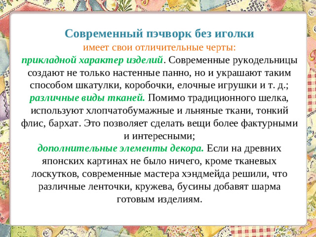 Современный пэчворк без иголки  имеет свои отличительные черты:  прикладной характер изделий . Современные рукодельницы создают не только настенные панно, но и украшают таким способом шкатулки, коробочки, елочные игрушки и т. д.;  различные виды тканей. Помимо традиционного шелка, используют хлопчатобумажные и льняные ткани, тонкий флис, бархат. Это позволяет сделать вещи более фактурными и интересными;  дополнительные элементы декора. Если на древних японских картинах не было ничего, кроме тканевых лоскутков, современные мастера хэндмейда решили, что различные ленточки, кружева, бусины добавят шарма готовым изделиям.