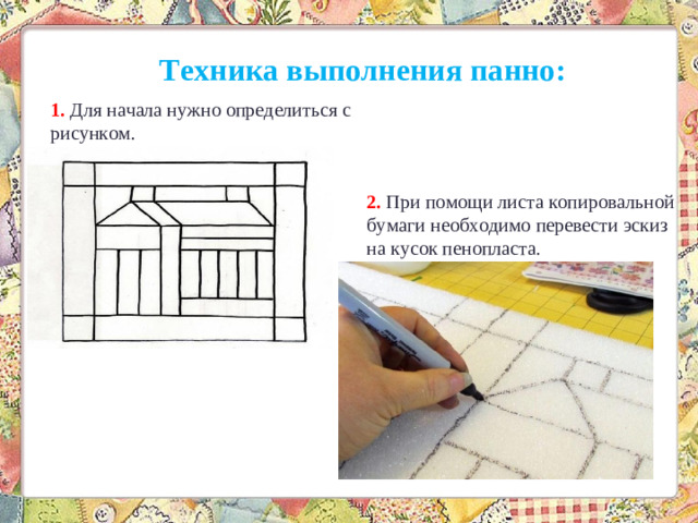 Техника выполнения панно: 1. Для начала нужно определиться с рисунком. 2. При помощи листа копировальной бумаги необходимо перевести эскиз на кусок пенопласта.