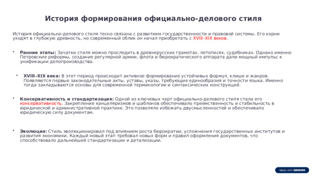 История формирования официально-делового стиля История официально-делового стиля тесно связана с развитием государственности и правовой системы. Его корни уходят в глубокую древность, но современный облик он начал приобретать с XVIII–XIX веков .