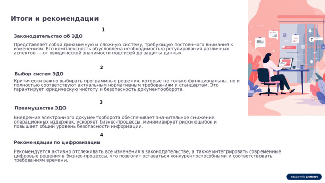 Итоги и рекомендации 1 Законодательство об ЭДО Представляет собой динамичную и сложную систему, требующую постоянного внимания к изменениям. Его комплексность обусловлена необходимостью регулирования различных аспектов — от юридической значимости подписей до защиты данных. 2 Выбор систем ЭДО Критически важно выбирать программные решения, которые не только функциональны, но и полностью соответствуют актуальным нормативным требованиям и стандартам. Это гарантирует юридическую чистоту и безопасность документооборота. 3 Преимущества ЭДО Внедрение электронного документооборота обеспечивает значительное снижение операционных издержек, ускоряет бизнес-процессы, минимизирует риски ошибок и повышает общий уровень безопасности информации. 4 Рекомендации по цифровизации Рекомендуется активно отслеживать все изменения в законодательстве, а также интегрировать современные цифровые решения в бизнес-процессы, что позволит оставаться конкурентоспособными и соответствовать требованиям времени.