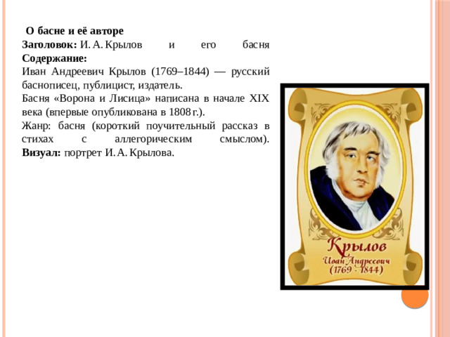   О басне и её авторе Заголовок:  И. А. Крылов и его басня  Содержание: Иван Андреевич Крылов (1769–1844) — русский баснописец, публицист, издатель. Басня «Ворона и Лисица» написана в начале XIX века (впервые опубликована в 1808 г.). Жанр: басня (короткий поучительный рассказ в стихах с аллегорическим смыслом).  Визуал:  портрет И. А. Крылова.