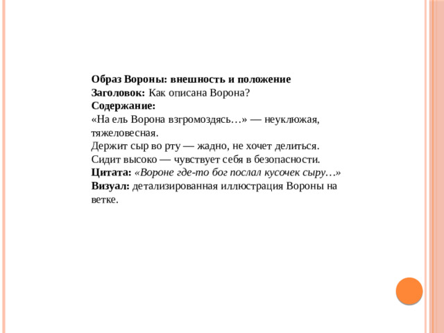 Образ Вороны: внешность и положение Заголовок:  Как описана Ворона?  Содержание: «На ель Ворона взгромоздясь…» — неуклюжая, тяжеловесная. Держит сыр во рту — жадно, не хочет делиться. Сидит высоко — чувствует себя в безопасности.  Цитата:   «Вороне где‑то бог послал кусочек сыру…»  Визуал:  детализированная иллюстрация Вороны на ветке.