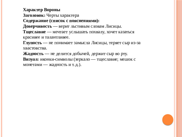 Характер Вороны Заголовок:  Черты характера  Содержание (список с пояснениями): Доверчивость  — верит льстивым словам Лисицы. Тщеславие  — мечтает услышать похвалу, хочет казаться красивее и талантливее. Глупость  — не понимает замысла Лисицы, теряет сыр из‑за хвастовства. Жадность  — не делится добычей, держит сыр во рту.  Визуал:  иконки-символы (зеркало — тщеславие; мешок с монетами — жадность и т. д.).