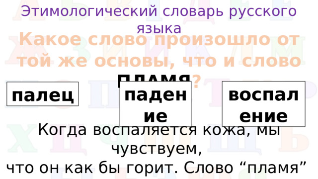 Этимологический словарь русского языка Какое слово произошло от той же основы, что и слово ПЛАМЯ ? падение воспаление палец Когда воспаляется кожа, мы чувствуем, что он как бы горит. Слово “пламя” произошло от слова “пылать” .