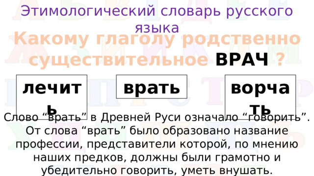 Этимологический словарь русского языка Какому глаголу родственно существительное ВРАЧ ? лечить врать ворчать Слово “врать” в Древней Руси означало “говорить”. От слова “врать” было образовано название профессии, представители которой, по мнению наших предков, должны были грамотно и убедительно говорить, уметь внушать.
