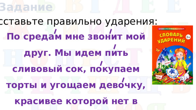 Задание Расставьте правильно ударения: По средам мне звонит мой друг. Мы идем пить сливовый сок, покупаем торты и угощаем девочку, красивее которой нет в классе.