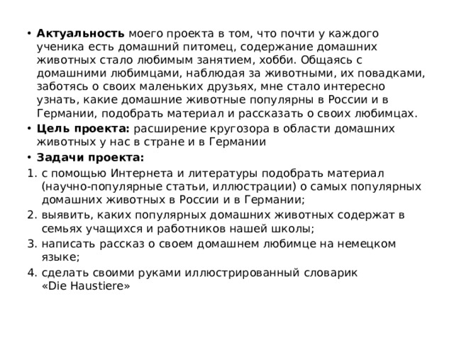 Актуальность моего проекта в том, что почти у каждого ученика есть домашний питомец, содержание домашних животных стало любимым занятием, хобби. Общаясь с домашними любимцами, наблюдая за животными, их повадками, заботясь о своих маленьких друзьях, мне стало интересно узнать, какие домашние животные популярны в России и в Германии, подобрать материал и рассказать о своих любимцах. Цель проекта:  расширение кругозора в области домашних животных у нас в стране и в Германии Задачи проекта: с помощью Интернета и литературы подобрать материал (научно-популярные статьи, иллюстрации) о самых популярных домашних животных в России и в Германии; выявить, каких популярных домашних животных содержат в семьях учащихся и работников нашей школы; написать рассказ о своем домашнем любимце на немецком языке; сделать своими руками иллюстрированный словарик «Die Haustiere»
