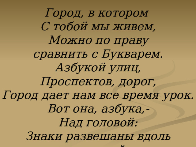 Город, в котором С тобой мы живем, Можно по праву сравнить с Букварем. Азбукой улиц, Проспектов, дорог, Город дает нам все время урок. Вот она, азбука,- Над головой: Знаки развешаны вдоль мостовой.