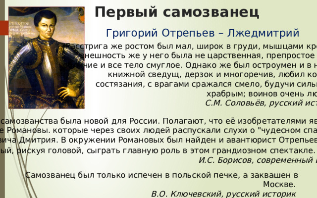 Первый самозванец Григорий Отрепьев – Лжедмитрий  «Расстрига же ростом был мал, широк в груди, мышцами крепок; внешность же у него была не царственная, препростое имел обличие и все тело смуглое. Однако же был остроумен и в науке книжной сведущ, дерзок и многоречив, любил конные состязания, с врагами сражался смело, будучи сильным и  храбрым; воинов очень любил».   С.М. Соловьёв, русский историк. Идея самозванства была новой для России. Полагают, что её изобретателями явились  бояре Романовы. которые через своих людей распускали слухи о 