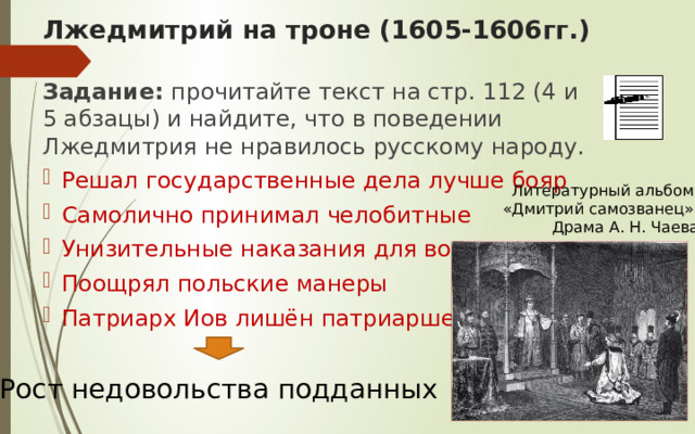 Лжедмитрий на троне (1605-1606гг.) Задание: прочитайте текст на стр. 112 (4 и 5 абзацы) и найдите, что в поведении Лжедмитрия не нравилось русскому народу. Решал государственные дела лучше бояр Самолично принимал челобитные Унизительные наказания для воевод Поощрял польские манеры Патриарх Иов лишён патриаршества Литературный альбом «Дмитрий самозванец».  Драма А. Н. Чаева Рост недовольства подданных