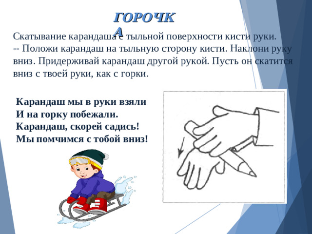 ГОРОЧКА Скатывание карандаша с тыльной поверхности кисти руки.  -- Положи карандаш на тыльную сторону кисти. Наклони руку вниз. Придерживай карандаш другой рукой. Пусть он скатится вниз с твоей руки, как с горки. Карандаш мы в руки взяли И на горку побежали. Карандаш, скорей садись! Мы помчимся с тобой вниз!