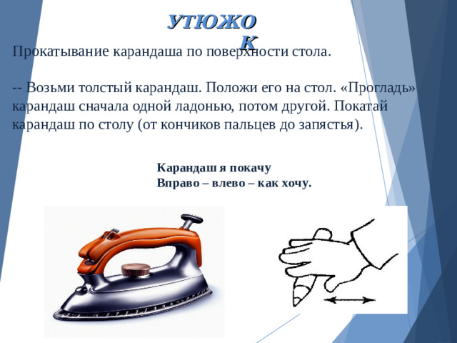 УТЮЖОК   Прокатывание карандаша по поверхности стола.   -- Возьми толстый карандаш. Положи его на стол. «Прогладь» карандаш сначала одной ладонью, потом другой. Покатай карандаш по столу (от кончиков пальцев до запястья).   Карандаш я покачу Вправо – влево – как хочу.