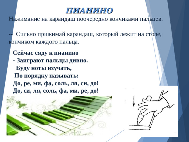 Нажимание на карандаш поочередно кончиками пальцев.   -- Сильно прижимай карандаш, который лежит на столе, кончиком каждого пальца. ПИАНИНО Сейчас сяду к пианино - Заиграют пальцы дивно.  Буду ноты изучать,  По порядку называть: До, ре, ми, фа, соль, ля, си, до! До, си, ля, соль, фа, ми, ре, до!