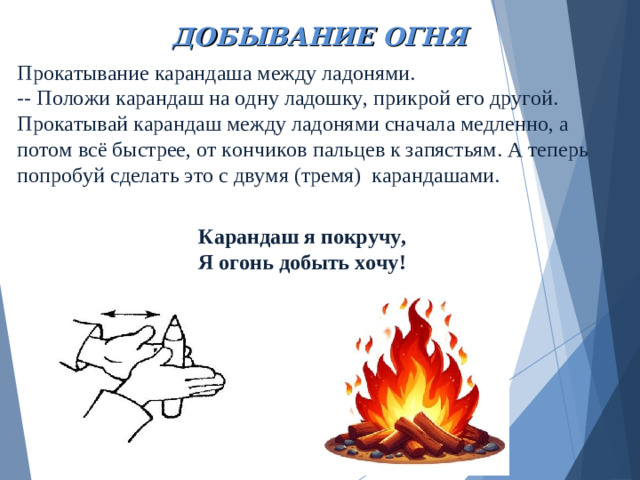 ДОБЫВАНИЕ ОГНЯ Прокатывание карандаша между ладонями.  -- Положи карандаш на одну ладошку, прикрой его другой. Прокатывай карандаш между ладонями сначала медленно, а потом всё быстрее, от кончиков пальцев к запястьям. А теперь попробуй сделать это с двумя (тремя) карандашами.   Карандаш я покручу, Я огонь добыть хочу!